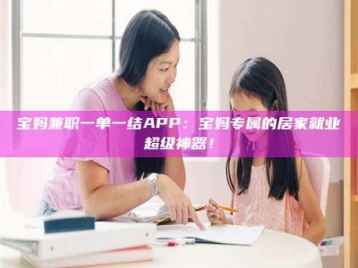 江山宝妈兼职一单一结APP：宝妈专属的居家就业超级神器！